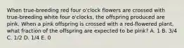 When true‐breeding red four o'clock flowers are crossed with true‐breeding white four o'clocks, the offspring produced are pink. When a pink offspring is crossed with a red‐flowered plant, what fraction of the offspring are expected to be pink? A. 1 B. 3/4 C. 1/2 D. 1/4 E. 0