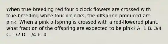 When true‐breeding red four o'clock flowers are crossed with true‐breeding white four o'clocks, the offspring produced are pink. When a pink offspring is crossed with a red‐flowered plant, what fraction of the offspring are expected to be pink? A. 1 B. 3/4 C. 1/2 D. 1/4 E. 0