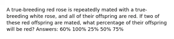 A true-breeding red rose is repeatedly mated with a true-breeding white rose, and all of their offspring are red. If two of these red offspring are mated, what percentage of their offspring will be red? Answers: 60% 100% 25% 50% 75%