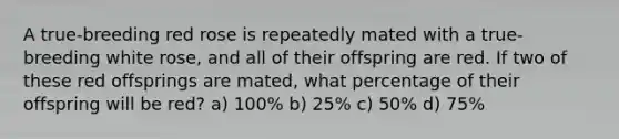 A true-breeding red rose is repeatedly mated with a true-breeding white rose, and all of their offspring are red. If two of these red offsprings are mated, what percentage of their offspring will be red? a) 100% b) 25% c) 50% d) 75%