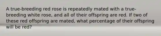 A true-breeding red rose is repeatedly mated with a true-breeding white rose, and all of their offspring are red. If two of these red offspring are mated, what percentage of their offspring will be red?