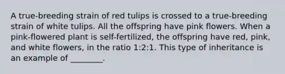 A true-breeding strain of red tulips is crossed to a true-breeding strain of white tulips. All the offspring have pink flowers. When a pink-flowered plant is self-fertilized, the offspring have red, pink, and white flowers, in the ratio 1:2:1. This type of inheritance is an example of ________.