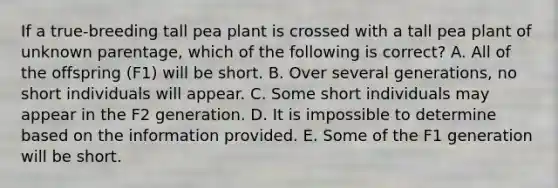 If a true-breeding tall pea plant is crossed with a tall pea plant of unknown parentage, which of the following is correct? A. All of the offspring (F1) will be short. B. Over several generations, no short individuals will appear. C. Some short individuals may appear in the F2 generation. D. It is impossible to determine based on the information provided. E. Some of the F1 generation will be short.