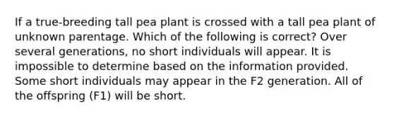 If a true-breeding tall pea plant is crossed with a tall pea plant of unknown parentage. Which of the following is correct? Over several generations, no short individuals will appear. It is impossible to determine based on the information provided. Some short individuals may appear in the F2 generation. All of the offspring (F1) will be short.