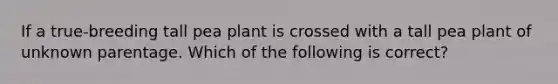 If a true-breeding tall pea plant is crossed with a tall pea plant of unknown parentage. Which of the following is correct?