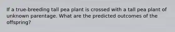 If a true-breeding tall pea plant is crossed with a tall pea plant of unknown parentage. What are the predicted outcomes of the offspring?