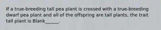 If a true-breeding tall pea plant is crossed with a true-breeding dwarf pea plant and all of the offspring are tall plants, the trait tall plant is Blank______.