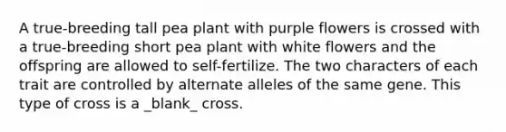 A true-breeding tall pea plant with purple flowers is crossed with a true-breeding short pea plant with white flowers and the offspring are allowed to self-fertilize. The two characters of each trait are controlled by alternate alleles of the same gene. This type of cross is a _blank_ cross.