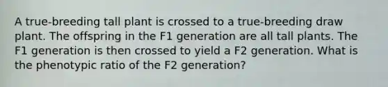 A true-breeding tall plant is crossed to a true-breeding draw plant. The offspring in the F1 generation are all tall plants. The F1 generation is then crossed to yield a F2 generation. What is the phenotypic ratio of the F2 generation?