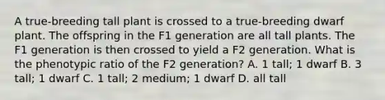 A true-breeding tall plant is crossed to a true-breeding dwarf plant. The offspring in the F1 generation are all tall plants. The F1 generation is then crossed to yield a F2 generation. What is the phenotypic ratio of the F2 generation? A. 1 tall; 1 dwarf B. 3 tall; 1 dwarf C. 1 tall; 2 medium; 1 dwarf D. all tall