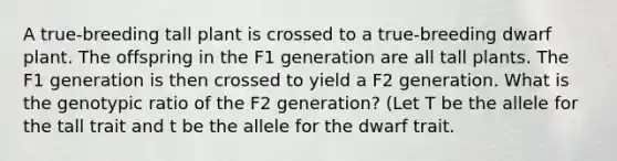 A true-breeding tall plant is crossed to a true-breeding dwarf plant. The offspring in the F1 generation are all tall plants. The F1 generation is then crossed to yield a F2 generation. What is the genotypic ratio of the F2 generation? (Let T be the allele for the tall trait and t be the allele for the dwarf trait.