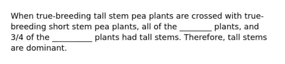 When true-breeding tall stem pea plants are crossed with true-breeding short stem pea plants, all of the ________ plants, and 3/4 of the __________ plants had tall stems. Therefore, tall stems are dominant.