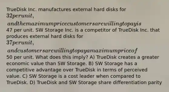 TrueDisk Inc. manufactures external hard disks for 32 per unit, and the maximum price customers are willing to pay is47 per unit. SW Storage Inc. is a competitor of TrueDisk Inc. that produces external hard disks for 37 per unit, and customers are willing to pay a maximum price of50 per unit. What does this imply? A) TrueDisk creates a greater economic value than SW Storage. B) SW Storage has a competitive advantage over TrueDisk in terms of perceived value. C) SW Storage is a cost leader when compared to TrueDisk. D) TrueDisk and SW Storage share differentiation parity