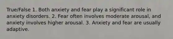 True/False 1. Both anxiety and fear play a significant role in anxiety disorders. 2. Fear often involves moderate arousal, and anxiety involves higher arousal. 3. Anxiety and fear are usually adaptive.