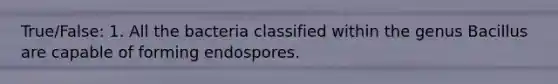 True/False: 1. All the bacteria classified within the genus Bacillus are capable of forming endospores.