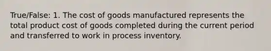 True/False: 1. The cost of goods manufactured represents the total product cost of goods completed during the current period and transferred to work in process inventory.