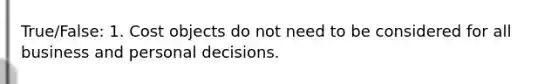 True/False: 1. Cost objects do not need to be considered for all business and personal decisions.