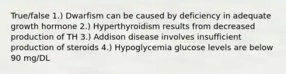 True/false 1.) Dwarfism can be caused by deficiency in adequate growth hormone 2.) Hyperthyroidism results from decreased production of TH 3.) Addison disease involves insufficient production of steroids 4.) Hypoglycemia glucose levels are below 90 mg/DL