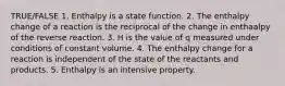 TRUE/FALSE 1. Enthalpy is a state function. 2. The enthalpy change of a reaction is the reciprocal of the change in enthaalpy of the reverse reaction. 3. H is the value of q measured under conditions of constant volume. 4. The enthalpy change for a reaction is independent of the state of the reactants and products. 5. Enthalpy is an intensive property.