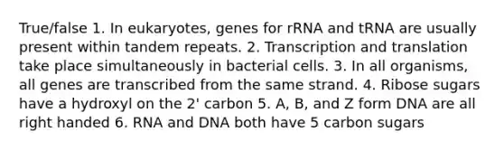 True/false 1. In eukaryotes, genes for rRNA and tRNA are usually present within tandem repeats. 2. <a href='https://www.questionai.com/knowledge/kWsjwWywkN-transcription-and-translation' class='anchor-knowledge'>transcription and translation</a> take place simultaneously in bacterial cells. 3. In all organisms, all genes are transcribed from the same strand. 4. Ribose sugars have a hydroxyl on the 2' carbon 5. A, B, and Z form DNA are all right handed 6. RNA and DNA both have 5 carbon sugars