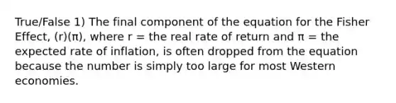 True/False 1) The final component of the equation for the Fisher Effect, (r)(π), where r = the real rate of return and π = the expected rate of inflation, is often dropped from the equation because the number is simply too large for most Western economies.