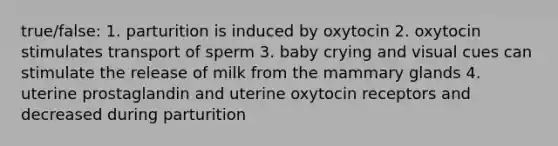 true/false: 1. parturition is induced by oxytocin 2. oxytocin stimulates transport of sperm 3. baby crying and visual cues can stimulate the release of milk from the mammary glands 4. uterine prostaglandin and uterine oxytocin receptors and decreased during parturition