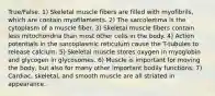 True/False. 1) Skeletal muscle fibers are filled with myofibrils, which are contain myofilaments. 2) The sarcolemma is the cytoplasm of a muscle fiber. 3) Skeletal muscle fibers contain less mitochondria than most other cells in the body. 4) Action potentials in the sarcoplasmic reticulum cause the T-tubules to release calcium. 5) Skeletal muscle stores oxygen in myoglobin and glycogen in glycosomes. 6) Muscle is important for moving the body, but also for many other important bodily functions. 7) Cardiac, skeletal, and smooth muscle are all striated in appearance.