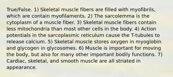 True/False. 1) Skeletal muscle fibers are filled with myofibrils, which are contain myofilaments. 2) The sarcolemma is the cytoplasm of a muscle fiber. 3) Skeletal muscle fibers contain less mitochondria than most other cells in the body. 4) Action potentials in the sarcoplasmic reticulum cause the T-tubules to release calcium. 5) Skeletal muscle stores oxygen in myoglobin and glycogen in glycosomes. 6) Muscle is important for moving the body, but also for many other important bodily functions. 7) Cardiac, skeletal, and smooth muscle are all striated in appearance.