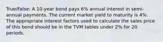 True/False: A 10-year bond pays 6% annual interest in semi-annual payments. The current market yield to maturity is 4%. The appropriate interest factors used to calculate the sales price of this bond should be in the TVM tables under 2% for 20 periods.