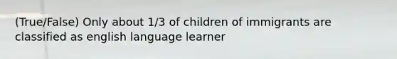 (True/False) Only about 1/3 of children of immigrants are classified as english language learner