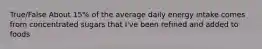 True/False About 15% of the average daily energy intake comes from concentrated sugars that I've been refined and added to foods