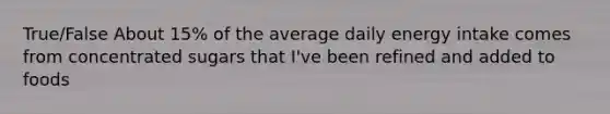 True/False About 15% of the average daily energy intake comes from concentrated sugars that I've been refined and added to foods