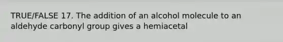 TRUE/FALSE 17. The addition of an alcohol molecule to an aldehyde carbonyl group gives a hemiacetal