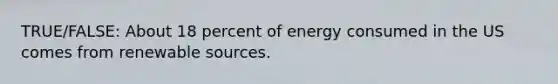 TRUE/FALSE: About 18 percent of energy consumed in the US comes from renewable sources.