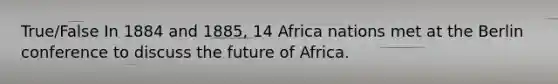 True/False In 1884 and 1885, 14 Africa nations met at the Berlin conference to discuss the future of Africa.