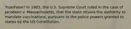 True/False? In 1905, the U.S. Supreme Court ruled in the case of Jacobson v. Massachusetts, that the state retains the authority to mandate vaccinations, pursuant to the police powers granted to states by the US Constitution.