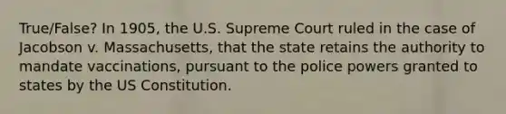 True/False? In 1905, the U.S. Supreme Court ruled in the case of Jacobson v. Massachusetts, that the state retains the authority to mandate vaccinations, pursuant to the police powers granted to states by the US Constitution.