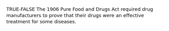 TRUE-FALSE The 1906 Pure Food and Drugs Act required drug manufacturers to prove that their drugs were an effective treatment for some diseases.