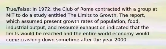 True/False: In​ 1972, the Club of Rome contracted with a group at MIT to do a study entitled The Limits to Growth. The​ report, which assumed present growth rates of​ population, food, industrial​ output, and resource exhaustion indicated that the limits would be reached and the entire world economy would come crashing down sometime after the year 2000.