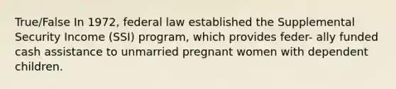 True/False In 1972, federal law established the Supplemental Security Income (SSI) program, which provides feder- ally funded cash assistance to unmarried pregnant women with dependent children.