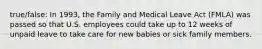 true/false: In 1993, the Family and Medical Leave Act (FMLA) was passed so that U.S. employees could take up to 12 weeks of unpaid leave to take care for new babies or sick family members.