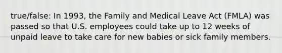 true/false: In 1993, the Family and Medical Leave Act (FMLA) was passed so that U.S. employees could take up to 12 weeks of unpaid leave to take care for new babies or sick family members.