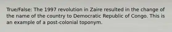 True/False: The 1997 revolution in Zaire resulted in the change of the name of the country to Democratic Republic of Congo. This is an example of a post-colonial toponym.