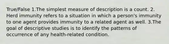 True/False 1.The simplest measure of description is a count. 2. Herd immunity refers to a situation in which a person's immunity to one agent provides immunity to a related agent as well. 3.The goal of descriptive studies is to identify the patterns of occurrence of any health-related condition.