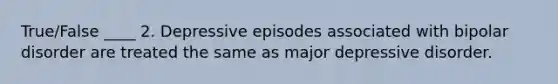 True/False ____ 2. Depressive episodes associated with bipolar disorder are treated the same as major depressive disorder.