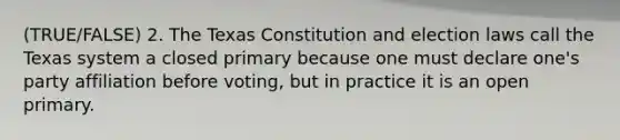 (TRUE/FALSE) 2. The Texas Constitution and election laws call the Texas system a closed primary because one must declare one's party affiliation before voting, but in practice it is an open primary.