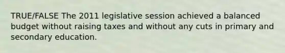 TRUE/FALSE The 2011 legislative session achieved a balanced budget without raising taxes and without any cuts in primary and secondary education.