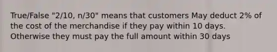 True/False "2/10, n/30" means that customers May deduct 2% of the cost of the merchandise if they pay within 10 days. Otherwise they must pay the full amount within 30 days