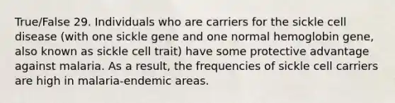 True/False 29. Individuals who are carriers for the sickle cell disease (with one sickle gene and one normal hemoglobin gene, also known as sickle cell trait) have some protective advantage against malaria. As a result, the frequencies of sickle cell carriers are high in malaria-endemic areas.