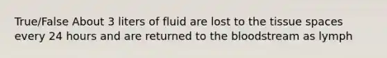 True/False About 3 liters of fluid are lost to the tissue spaces every 24 hours and are returned to the bloodstream as lymph